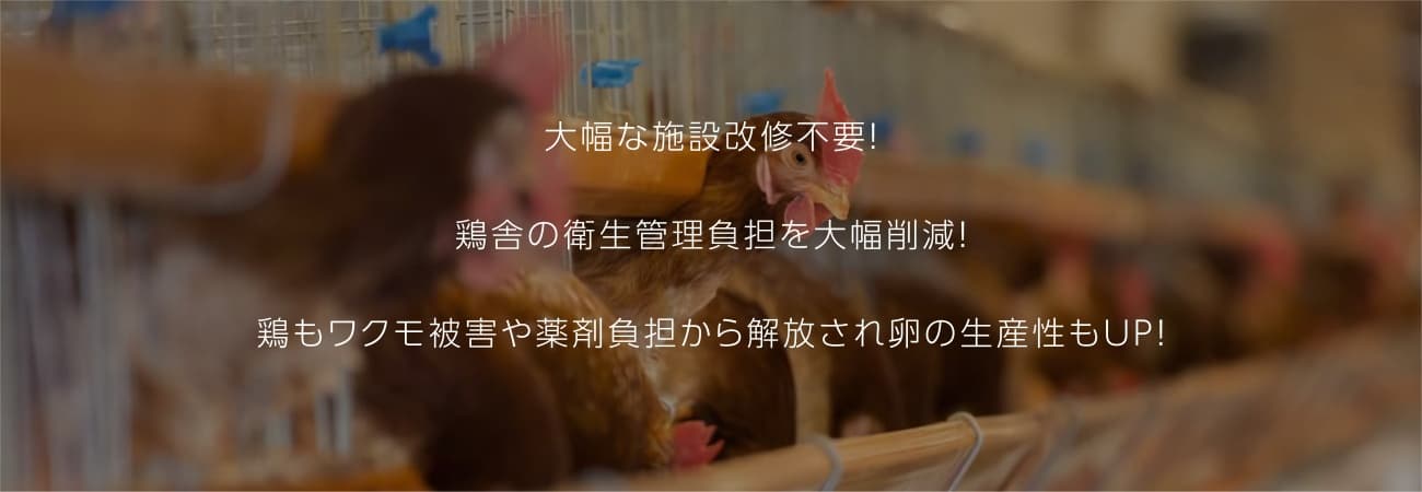 大幅な施設改修不要！ 鶏舎の衛生管理負担を大幅削減！ 鶏もワクモ被害や薬剤負担から解放され卵の生産性もUP！